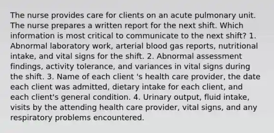 The nurse provides care for clients on an acute pulmonary unit. The nurse prepares a written report for the next shift. Which information is most critical to communicate to the next shift? 1. Abnormal laboratory work, arterial blood gas reports, nutritional intake, and vital signs for the shift. 2. Abnormal assessment findings, activity tolerance, and variances in vital signs during the shift. 3. Name of each client 's health care provider, the date each client was admitted, dietary intake for each client, and each client's general condition. 4. Urinary output, fluid intake, visits by the attending health care provider, vital signs, and any respiratory problems encountered.