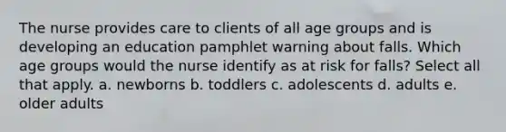 The nurse provides care to clients of all age groups and is developing an education pamphlet warning about falls. Which age groups would the nurse identify as at risk for falls? Select all that apply. a. newborns b. toddlers c. adolescents d. adults e. older adults