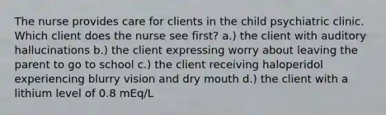 The nurse provides care for clients in the child psychiatric clinic. Which client does the nurse see first? a.) the client with auditory hallucinations b.) the client expressing worry about leaving the parent to go to school c.) the client receiving haloperidol experiencing blurry vision and dry mouth d.) the client with a lithium level of 0.8 mEq/L