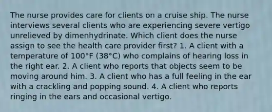 The nurse provides care for clients on a cruise ship. The nurse interviews several clients who are experiencing severe vertigo unrelieved by dimenhydrinate. Which client does the nurse assign to see the health care provider first? 1. A client with a temperature of 100°F (38°C) who complains of hearing loss in the right ear. 2. A client who reports that objects seem to be moving around him. 3. A client who has a full feeling in the ear with a crackling and popping sound. 4. A client who reports ringing in the ears and occasional vertigo.