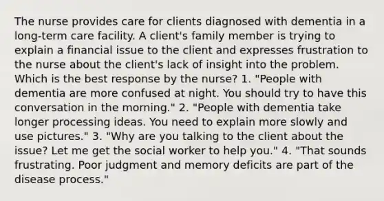 The nurse provides care for clients diagnosed with dementia in a long-term care facility. A client's family member is trying to explain a financial issue to the client and expresses frustration to the nurse about the client's lack of insight into the problem. Which is the best response by the nurse? 1. "People with dementia are more confused at night. You should try to have this conversation in the morning." 2. "People with dementia take longer processing ideas. You need to explain more slowly and use pictures." 3. "Why are you talking to the client about the issue? Let me get the social worker to help you." 4. "That sounds frustrating. Poor judgment and memory deficits are part of the disease process."