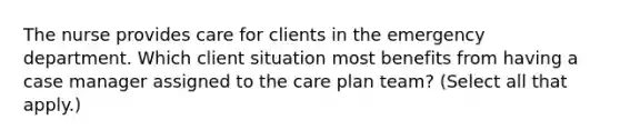 The nurse provides care for clients in the emergency department. Which client situation most benefits from having a case manager assigned to the care plan team? (Select all that apply.)