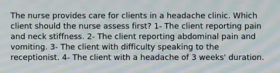 The nurse provides care for clients in a headache clinic. Which client should the nurse assess first? 1- The client reporting pain and neck stiffness. 2- The client reporting abdominal pain and vomiting. 3- The client with difficulty speaking to the receptionist. 4- The client with a headache of 3 weeks' duration.