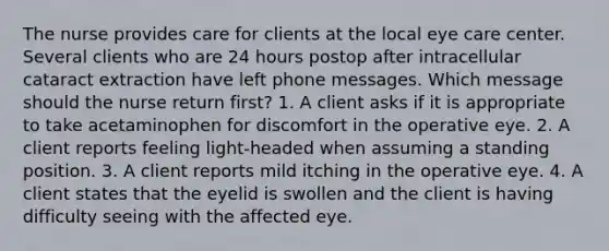 The nurse provides care for clients at the local eye care center. Several clients who are 24 hours postop after intracellular cataract extraction have left phone messages. Which message should the nurse return first? 1. A client asks if it is appropriate to take acetaminophen for discomfort in the operative eye. 2. A client reports feeling light-headed when assuming a standing position. 3. A client reports mild itching in the operative eye. 4. A client states that the eyelid is swollen and the client is having difficulty seeing with the affected eye.