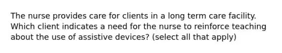 The nurse provides care for clients in a long term care facility. Which client indicates a need for the nurse to reinforce teaching about the use of assistive devices? (select all that apply)