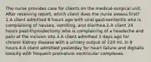 The nurse provides care for clients on the medical-surgical unit. After receiving report, which client does the nurse assess first? 1.A client admitted 8 hours ago with viral gastroenteritis who is complaining of nausea, vomiting, and diarrhea.2.A client 24 hours post-thyroidectomy who is complaining of a headache and pain at the incision site.3.A client admitted 3 days ago for chronic kidney disease with a urinary output of 220 mL in 8 hours.4.A client admitted yesterday for heart failure and digitalis toxicity with frequent premature ventricular complexes.