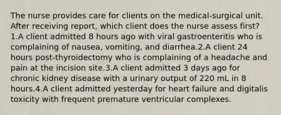 The nurse provides care for clients on the medical-surgical unit. After receiving report, which client does the nurse assess first? 1.A client admitted 8 hours ago with viral gastroenteritis who is complaining of nausea, vomiting, and diarrhea.2.A client 24 hours post-thyroidectomy who is complaining of a headache and pain at the incision site.3.A client admitted 3 days ago for chronic kidney disease with a urinary output of 220 mL in 8 hours.4.A client admitted yesterday for heart failure and digitalis toxicity with frequent premature ventricular complexes.