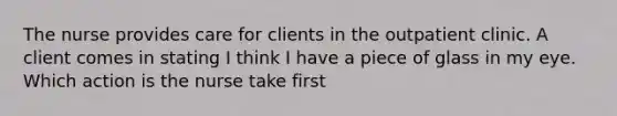 The nurse provides care for clients in the outpatient clinic. A client comes in stating I think I have a piece of glass in my eye. Which action is the nurse take first