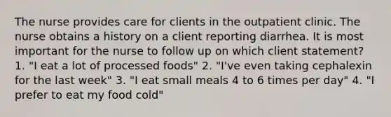 The nurse provides care for clients in the outpatient clinic. The nurse obtains a history on a client reporting diarrhea. It is most important for the nurse to follow up on which client statement? 1. "I eat a lot of processed foods" 2. "I've even taking cephalexin for the last week" 3. "I eat small meals 4 to 6 times per day" 4. "I prefer to eat my food cold"