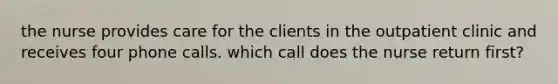 the nurse provides care for the clients in the outpatient clinic and receives four phone calls. which call does the nurse return first?