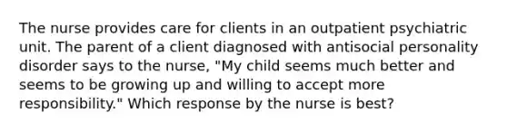 The nurse provides care for clients in an outpatient psychiatric unit. The parent of a client diagnosed with antisocial personality disorder says to the nurse, "My child seems much better and seems to be growing up and willing to accept more responsibility." Which response by the nurse is best?