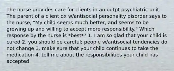 The nurse provides care for clients in an outpt psychiatric unit. The parent of a client dx w/antisocial personality disorder says to the nurse, "My child seems much better, and seems to be growing up and willing to accept more responsibility." Which response by the nurse is *best*? 1. I am so glad that your child is cured 2. you should be careful; people w/antisocial tendencies do not change 3. make sure that your child continues to take the medication 4. tell me about the responsibilities your child has accepted