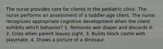 The nurse provides care for clients in the pediatric clinic. The nurse performs an assessment of a toddler-age client. The nurse recognizes appropriate cognitive development when the client exhibits which behavior? 1. Removes wet diaper and discards it. 2. Cries when parent leaves sight. 3. Builds block castle with playmate. 4. Draws a picture of a dinosaur.