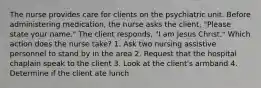 The nurse provides care for clients on the psychiatric unit. Before administering medication, the nurse asks the client, "Please state your name." The client responds, "I am Jesus Christ." Which action does the nurse take? 1. Ask two nursing assistive personnel to stand by in the area 2. Request that the hospital chaplain speak to the client 3. Look at the client's armband 4. Determine if the client ate lunch