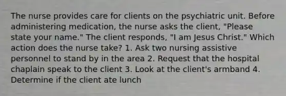 The nurse provides care for clients on the psychiatric unit. Before administering medication, the nurse asks the client, "Please state your name." The client responds, "I am Jesus Christ." Which action does the nurse take? 1. Ask two nursing assistive personnel to stand by in the area 2. Request that the hospital chaplain speak to the client 3. Look at the client's armband 4. Determine if the client ate lunch