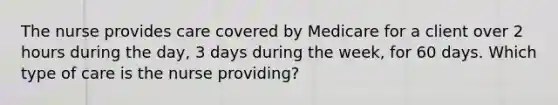 The nurse provides care covered by Medicare for a client over 2 hours during the day, 3 days during the week, for 60 days. Which type of care is the nurse providing?