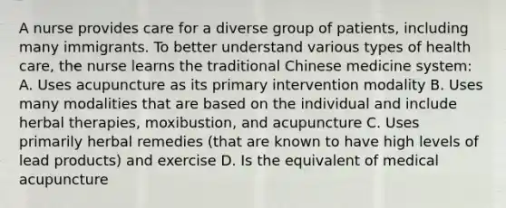 A nurse provides care for a diverse group of patients, including many immigrants. To better understand various types of health care, the nurse learns the traditional Chinese medicine system: A. Uses acupuncture as its primary intervention modality B. Uses many modalities that are based on the individual and include herbal therapies, moxibustion, and acupuncture C. Uses primarily herbal remedies (that are known to have high levels of lead products) and exercise D. Is the equivalent of medical acupuncture