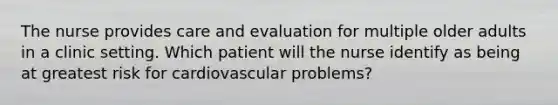 The nurse provides care and evaluation for multiple older adults in a clinic setting. Which patient will the nurse identify as being at greatest risk for cardiovascular problems?