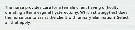 The nurse provides care for a female client having difficulty urinating after a vaginal hysterectomy. Which strategy(ies) does the nurse use to assist the client with urinary elimination? Select all that apply.