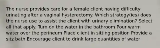 The nurse provides care for a female client having difficulty urinating after a vaginal hysterectomy. Which strategy(ies) does the nurse use to assist the client with urinary elimination? Select all that apply. Turn on the water in the bathroom Pour warm water over the perineum Place client in sitting position Provide a sitz bath Encourage client to drink large quantities of water