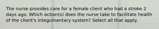 The nurse provides care for a female client who had a stroke 2 days ago. Which action(s) does the nurse take to facilitate health of the client's integumentary system? Select all that apply.