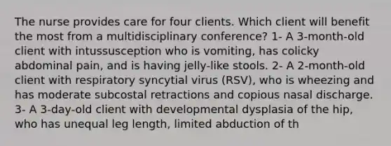 The nurse provides care for four clients. Which client will benefit the most from a multidisciplinary conference? 1- A 3-month-old client with intussusception who is vomiting, has colicky abdominal pain, and is having jelly-like stools. 2- A 2-month-old client with respiratory syncytial virus (RSV), who is wheezing and has moderate subcostal retractions and copious nasal discharge. 3- A 3-day-old client with developmental dysplasia of the hip, who has unequal leg length, limited abduction of th