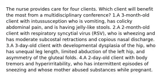 The nurse provides care for four clients. Which client will benefit the most from a multidisciplinary conference? 1.A 3-month-old client with intussusception who is vomiting, has colicky abdominal pain, and is having jelly-like stools. 2.A 2-month-old client with respiratory syncytial virus (RSV), who is wheezing and has moderate subcostal retractions and copious nasal discharge. 3.A 3-day-old client with developmental dysplasia of the hip, who has unequal leg length, limited abduction of the left hip, and asymmetry of the gluteal folds. 4.A 2-day-old client with body tremors and hyperirritability, who has intermittent episodes of sneezing and whose mother abused substances while pregnant.