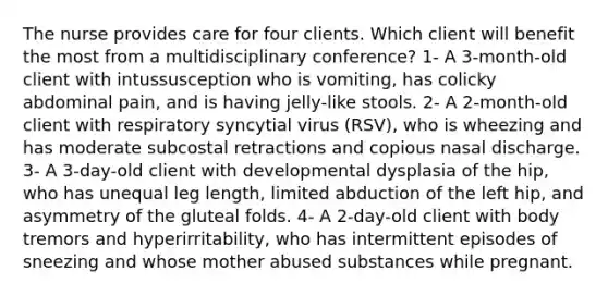 The nurse provides care for four clients. Which client will benefit the most from a multidisciplinary conference? 1- A 3-month-old client with intussusception who is vomiting, has colicky abdominal pain, and is having jelly-like stools. 2- A 2-month-old client with respiratory syncytial virus (RSV), who is wheezing and has moderate subcostal retractions and copious nasal discharge. 3- A 3-day-old client with developmental dysplasia of the hip, who has unequal leg length, limited abduction of the left hip, and asymmetry of the gluteal folds. 4- A 2-day-old client with body tremors and hyperirritability, who has intermittent episodes of sneezing and whose mother abused substances while pregnant.