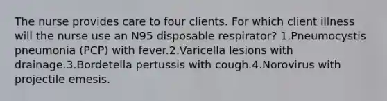 The nurse provides care to four clients. For which client illness will the nurse use an N95 disposable respirator? 1.Pneumocystis pneumonia (PCP) with fever.2.Varicella lesions with drainage.3.Bordetella pertussis with cough.4.Norovirus with projectile emesis.