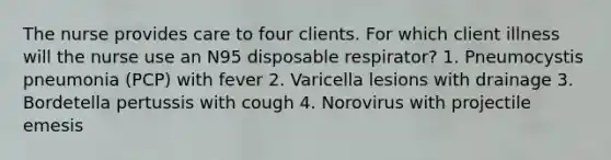 The nurse provides care to four clients. For which client illness will the nurse use an N95 disposable respirator? 1. Pneumocystis pneumonia (PCP) with fever 2. Varicella lesions with drainage 3. Bordetella pertussis with cough 4. Norovirus with projectile emesis