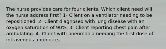 The nurse provides care for four clients. Which client need will the nurse address first? 1- Client on a ventilator needing to be repositioned. 2- Client diagnosed with lung disease with an oxygen saturation of 90%. 3- Client reporting chest pain after ambulating. 4- Client with pneumonia needing the first dose of intravenous antibiotics.