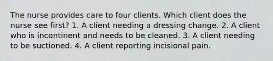 The nurse provides care to four clients. Which client does the nurse see first? 1. A client needing a dressing change. 2. A client who is incontinent and needs to be cleaned. 3. A client needing to be suctioned. 4. A client reporting incisional pain.