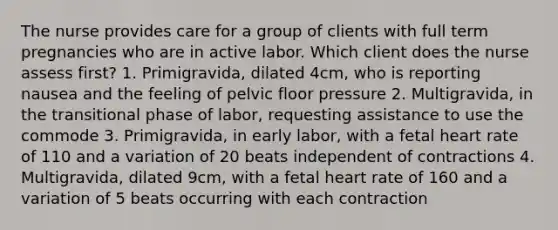 The nurse provides care for a group of clients with full term pregnancies who are in active labor. Which client does the nurse assess first? 1. Primigravida, dilated 4cm, who is reporting nausea and the feeling of pelvic floor pressure 2. Multigravida, in the transitional phase of labor, requesting assistance to use the commode 3. Primigravida, in early labor, with a fetal heart rate of 110 and a variation of 20 beats independent of contractions 4. Multigravida, dilated 9cm, with a fetal heart rate of 160 and a variation of 5 beats occurring with each contraction