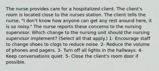 The nurse provides care for a hospitalized client. The client's room is located close to the nurses station. The client tells the nurse, "I don't know how anyone can get any rest around here, it is so noisy." The nurse reports these concerns to the nursing supervisor. Which change to the nursing unit should the nursing supervisor implement? (Select all that apply.) 1- Encourage staff to change shoes to clogs to reduce noise. 2- Reduce the volume of phones and pagers. 3- Turn off all lights in the hallways. 4- Keep conversations quiet. 5- Close the client's room door if possible.