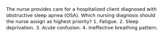 The nurse provides care for a hospitalized client diagnosed with obstructive sleep apnea (OSA). Which nursing diagnosis should the nurse assign as highest priority? 1. Fatigue. 2. Sleep deprivation. 3. Acute confusion. 4. Ineffective breathing pattern.