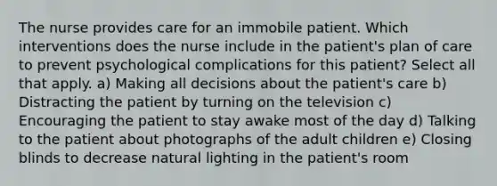 The nurse provides care for an immobile patient. Which interventions does the nurse include in the patient's plan of care to prevent psychological complications for this patient? Select all that apply. a) Making all decisions about the patient's care b) Distracting the patient by turning on the television c) Encouraging the patient to stay awake most of the day d) Talking to the patient about photographs of the adult children e) Closing blinds to decrease natural lighting in the patient's room