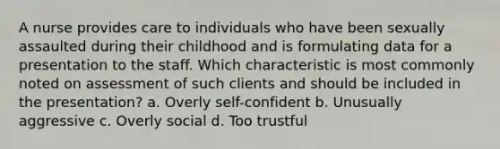 A nurse provides care to individuals who have been sexually assaulted during their childhood and is formulating data for a presentation to the staff. Which characteristic is most commonly noted on assessment of such clients and should be included in the presentation? a. Overly self-confident b. Unusually aggressive c. Overly social d. Too trustful