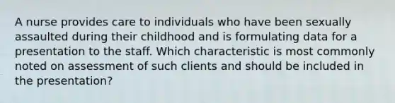 A nurse provides care to individuals who have been sexually assaulted during their childhood and is formulating data for a presentation to the staff. Which characteristic is most commonly noted on assessment of such clients and should be included in the presentation?