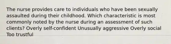 The nurse provides care to individuals who have been sexually assaulted during their childhood. Which characteristic is most commonly noted by the nurse during an assessment of such clients? Overly self-confident Unusually aggressive Overly social Too trustful