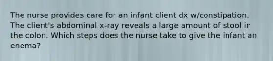 The nurse provides care for an infant client dx w/constipation. The client's abdominal x-ray reveals a large amount of stool in the colon. Which steps does the nurse take to give the infant an enema?