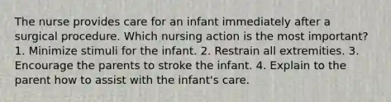 The nurse provides care for an infant immediately after a surgical procedure. Which nursing action is the most important? 1. Minimize stimuli for the infant. 2. Restrain all extremities. 3. Encourage the parents to stroke the infant. 4. Explain to the parent how to assist with the infant's care.