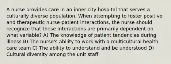 A nurse provides care in an inner-city hospital that serves a culturally diverse population. When attempting to foster positive and therapeutic nurse-patient interactions, the nurse should recognize that these interactions are primarily dependent on what variable? A) The knowledge of patient tendencies during illness B) The nurse's ability to work with a multicultural health care team C) The ability to understand and be understood D) <a href='https://www.questionai.com/knowledge/kfxWvRcQOm-cultural-diversity' class='anchor-knowledge'>cultural diversity</a> among the unit staff