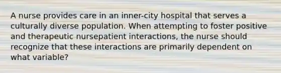 A nurse provides care in an inner-city hospital that serves a culturally diverse population. When attempting to foster positive and therapeutic nursepatient interactions, the nurse should recognize that these interactions are primarily dependent on what variable?