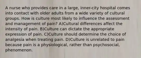 A nurse who provides care in a large, inner-city hospital comes into contact with older adults from a wide variety of cultural groups. How is culture most likely to influence the assessment and management of pain? A)Cultural differences affect the intensity of pain. B)Culture can dictate the appropriate expression of pain. C)Culture should determine the choice of analgesia when treating pain. D)Culture is unrelated to pain because pain is a physiological, rather than psychosocial, phenomenon.