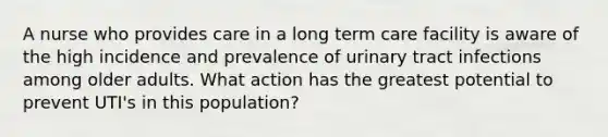 A nurse who provides care in a long term care facility is aware of the high incidence and prevalence of urinary tract infections among older adults. What action has the greatest potential to prevent UTI's in this population?