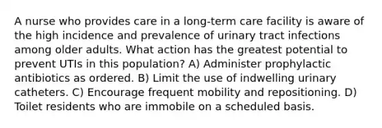 A nurse who provides care in a long-term care facility is aware of the high incidence and prevalence of urinary tract infections among older adults. What action has the greatest potential to prevent UTIs in this population? A) Administer prophylactic antibiotics as ordered. B) Limit the use of indwelling urinary catheters. C) Encourage frequent mobility and repositioning. D) Toilet residents who are immobile on a scheduled basis.