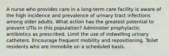 A nurse who provides care in a long-term care facility is aware of the high incidence and prevalence of urinary tract infections among older adults. What action has the greatest potential to prevent UTIs in this population? Administer prophylactic antibiotics as prescribed. Limit the use of indwelling urinary catheters. Encourage frequent mobility and repositioning. Toilet residents who are immobile on a scheduled basis.