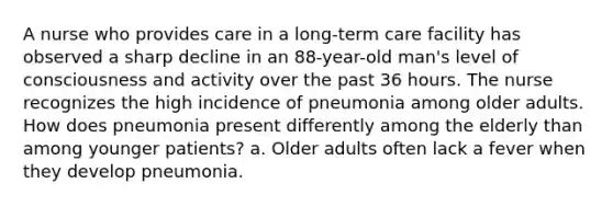 A nurse who provides care in a long-term care facility has observed a sharp decline in an 88-year-old man's level of consciousness and activity over the past 36 hours. The nurse recognizes the high incidence of pneumonia among older adults. How does pneumonia present differently among the elderly than among younger patients? a. Older adults often lack a fever when they develop pneumonia.