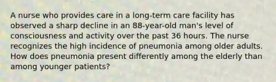 A nurse who provides care in a long-term care facility has observed a sharp decline in an 88-year-old man's level of consciousness and activity over the past 36 hours. The nurse recognizes the high incidence of pneumonia among older adults. How does pneumonia present differently among the elderly than among younger patients?