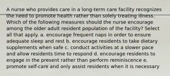 A nurse who provides care in a long-term care facility recognizes the need to promote health rather than solely treating illness. Which of the following measures should the nurse encourage among the older adult resident population of the facility? Select all that apply. a. encourage frequent naps in order to ensure adequate sleep and rest b. encourage residents to take dietary supplements when safe c. conduct activities at a slower pace and allow residents time to respond d. encourage residents to engage in the present rather than perform reminiscence e. promote self-care and only assist residents when it is necessary